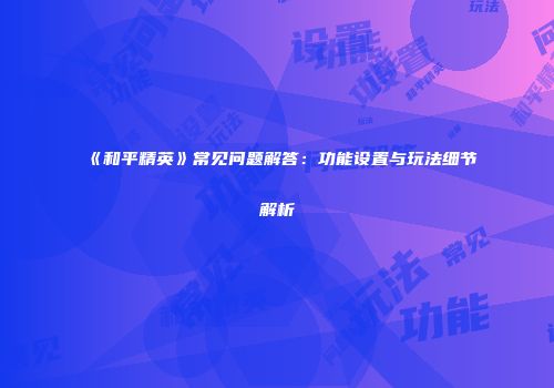 《和平精英》常见问题解答：功能设置与玩法细节解析