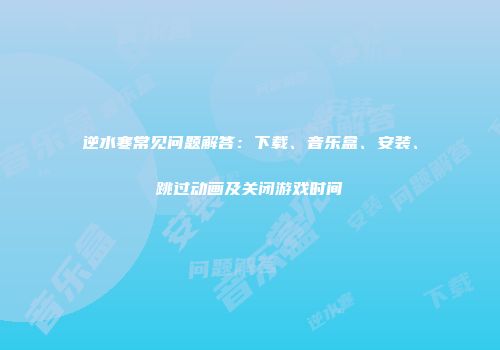 逆水寒常见问题解答：下载、音乐盒、安装、跳过动画及关闭游戏时间