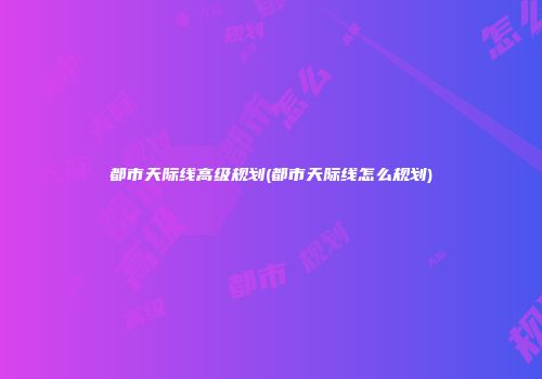 都市天际线高级规划(都市天际线怎么规划)