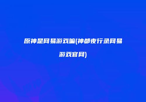 原神是网易游戏嘛(神都夜行录网易游戏官网)