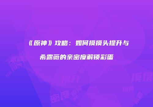 《原神》攻略：如何摸摸头提升与希露薇的亲密度解锁彩蛋