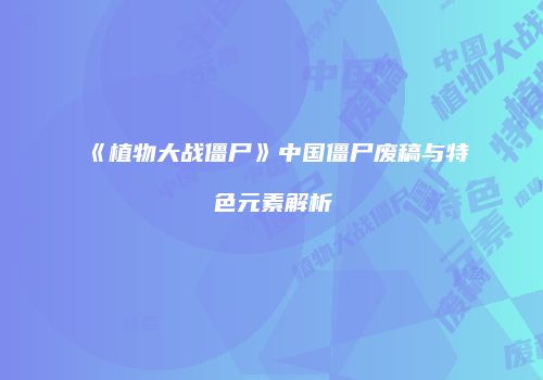 《植物大战僵尸》中国僵尸废稿与特色元素解析
