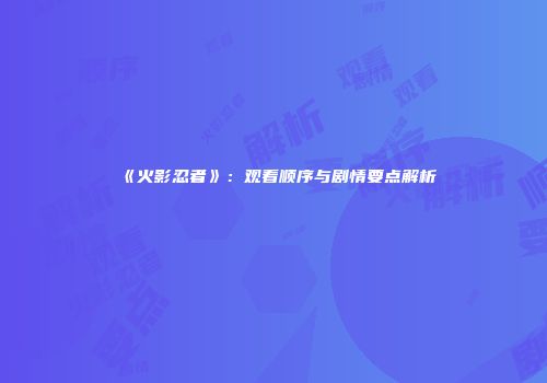 《火影忍者》：观看顺序与剧情要点解析