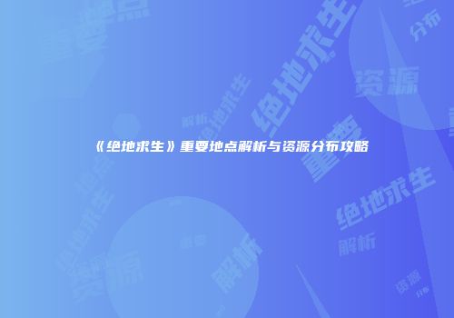《绝地求生》重要地点解析与资源分布攻略