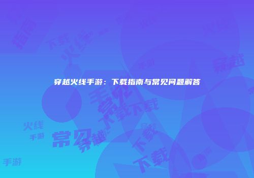 穿越火线手游：下载指南与常见问题解答