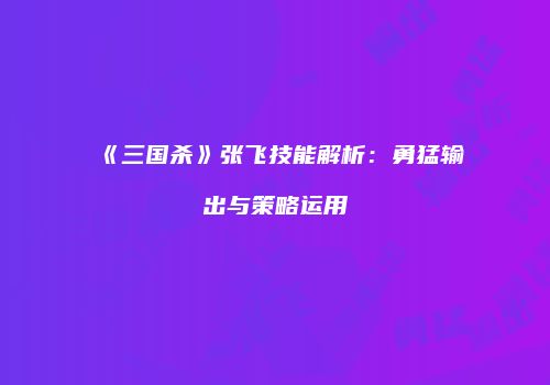 《三国杀》张飞技能解析：勇猛输出与策略运用