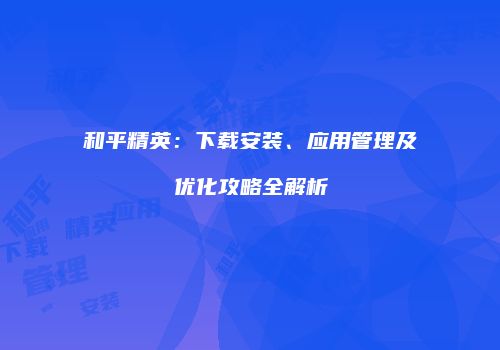 和平精英：下载安装、应用管理及优化攻略全解析