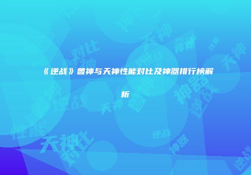 《逆战》兽神与天神性能对比及神器排行榜解析