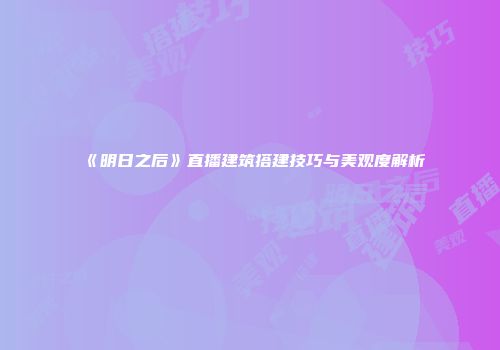 《明日之后》直播建筑搭建技巧与美观度解析