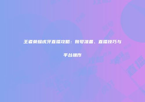 王者荣耀虎牙直播攻略：账号准备、直播技巧与平台操作