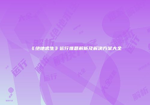 《绝地求生》运行难题解析及解决方案大全