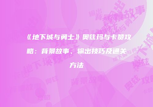 《地下城与勇士》奥兹玛与卡赞攻略：背景故事、输出技巧及通关方法