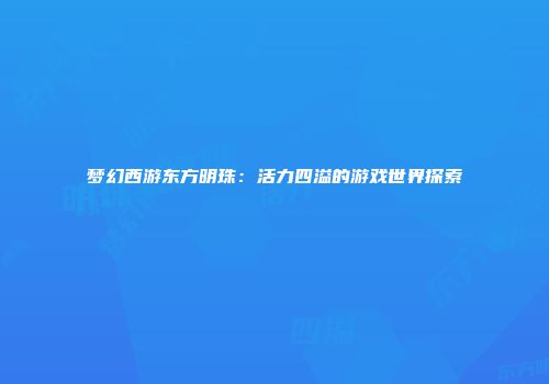 梦幻西游东方明珠：活力四溢的游戏世界探索