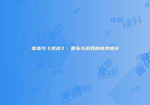 张杰与《逆战》：音乐与游戏的奇妙缘分