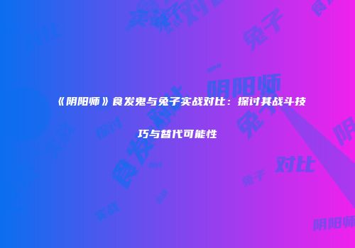 《阴阳师》食发鬼与兔子实战对比：探讨其战斗技巧与替代可能性