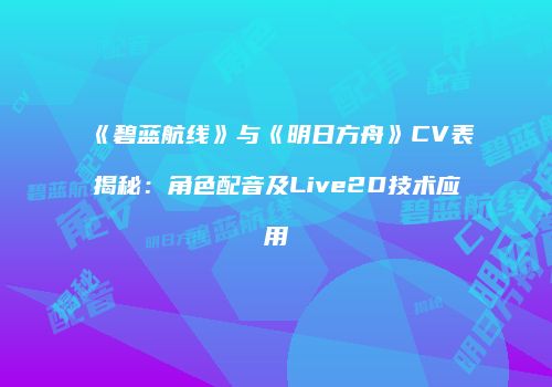 《碧蓝航线》与《明日方舟》CV表揭秘：角色配音及Live2D技术应用