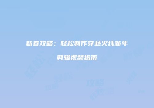 新春攻略：轻松制作穿越火线新年剪辑视频指南