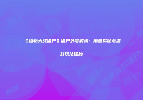 《植物大战僵尸》僵尸外号解析：角色揭秘与游戏玩法探秘