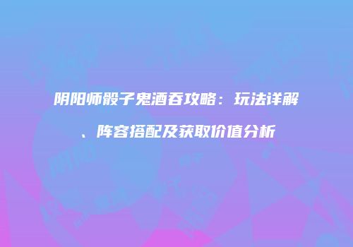 阴阳师骰子鬼酒吞攻略：玩法详解、阵容搭配及获取价值分析