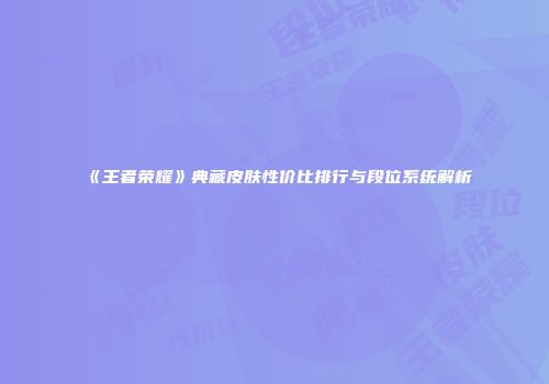 《王者荣耀》典藏皮肤性价比排行与段位系统解析