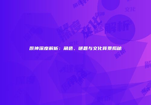 原神深度解析：角色、谜题与文化背景揭秘