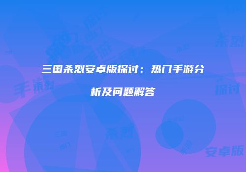 三国杀烈安卓版探讨：热门手游分析及问题解答