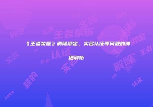《王者荣耀》解除绑定、实名认证等问题的详细解析