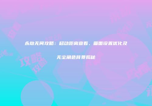 永劫无间攻略：移动距离查看、画面设置优化及无尘角色背景揭秘