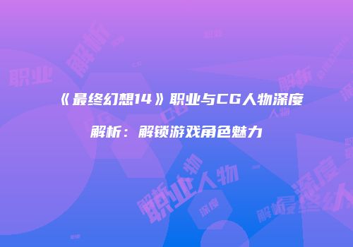 《最终幻想14》职业与CG人物深度解析：解锁游戏角色魅力