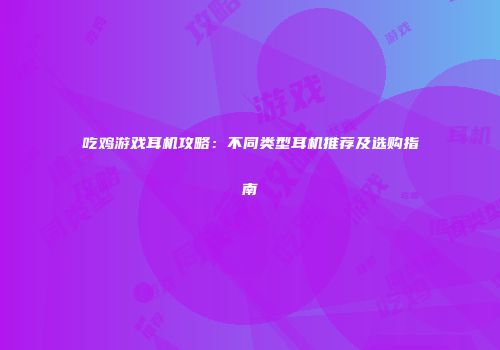 吃鸡游戏耳机攻略：不同类型耳机推荐及选购指南