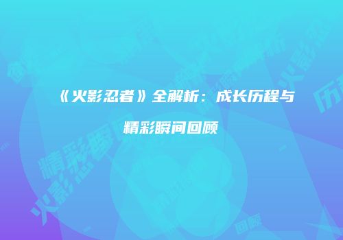 《火影忍者》全解析：成长历程与精彩瞬间回顾