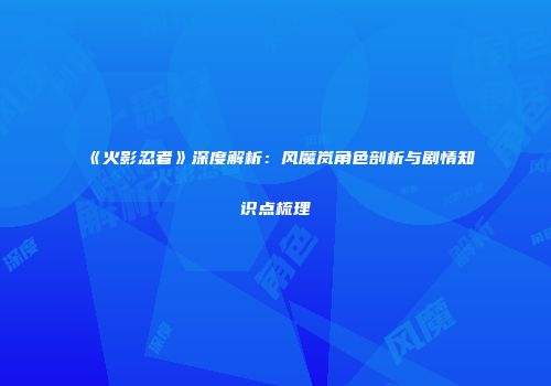 《火影忍者》深度解析：风魔岚角色剖析与剧情知识点梳理