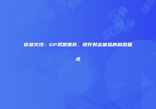 穿越火线：GP武器推荐，提升射击体验的利器盘点