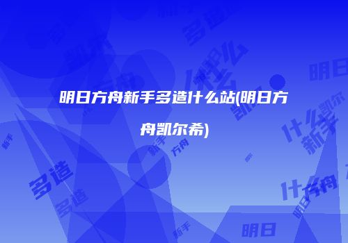 明日方舟新手多造什么站(明日方舟凯尔希)