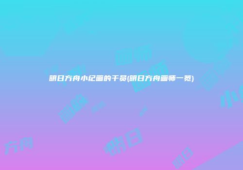 明日方舟小纪画的干员(明日方舟画师一览)