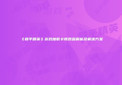 《和平精英》游戏加载卡顿原因解析及解决方案