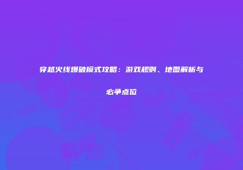 穿越火线爆破模式攻略：游戏规则、地图解析与必争点位