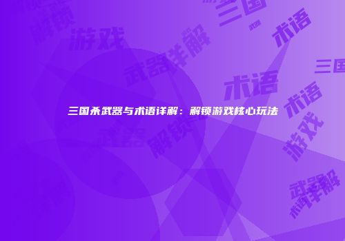 三国杀武器与术语详解：解锁游戏核心玩法
