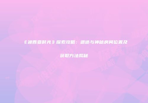 《波西亚时光》探索攻略：遗迹与神秘房间位置及获取方法揭秘