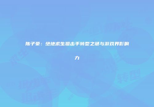 陈子豪：绝地求生狙击手转型之谜与游戏界影响力
