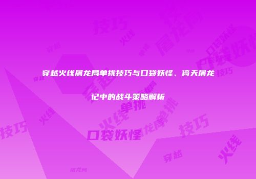 穿越火线屠龙局单挑技巧与口袋妖怪、倚天屠龙记中的战斗策略解析