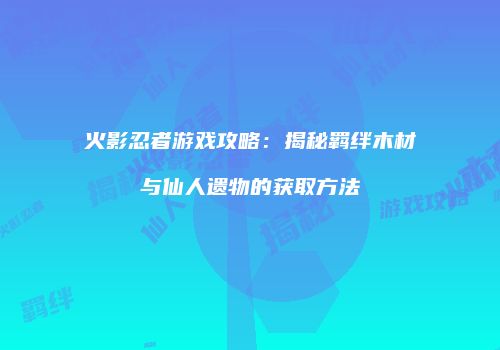 火影忍者游戏攻略：揭秘羁绊木材与仙人遗物的获取方法
