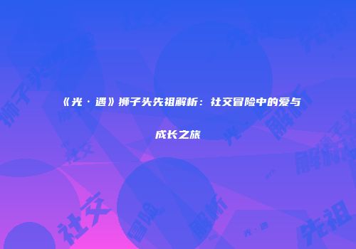 《光·遇》狮子头先祖解析：社交冒险中的爱与成长之旅