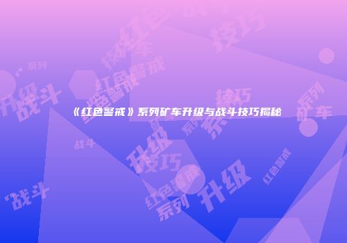 《红色警戒》系列矿车升级与战斗技巧揭秘