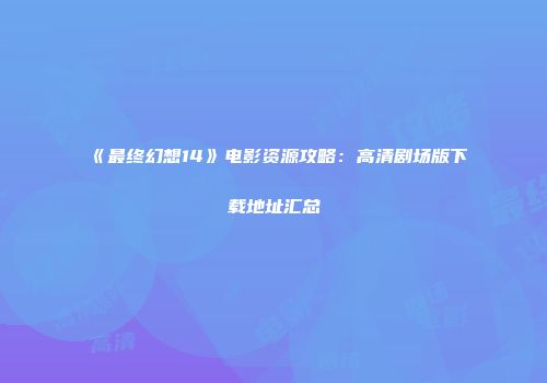 《最终幻想14》电影资源攻略：高清剧场版下载地址汇总