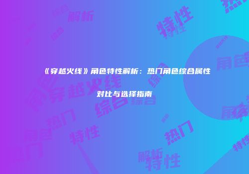 《穿越火线》角色特性解析：热门角色综合属性对比与选择指南