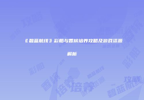 《碧蓝航线》彩船与香槟培养攻略及游戏资源解析