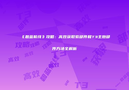 《碧蓝航线》攻略：高效获取紫部件和T3主炮部件方法全解析