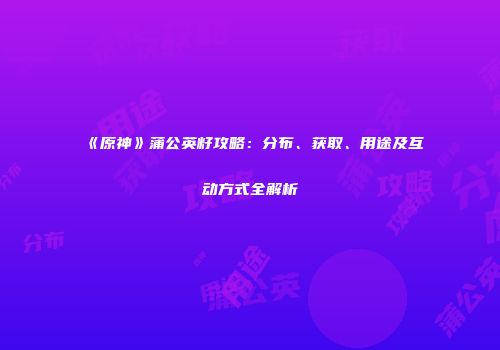 《原神》蒲公英籽攻略：分布、获取、用途及互动方式全解析