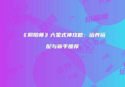 《阴阳师》六星式神攻略：培养搭配与新手推荐
